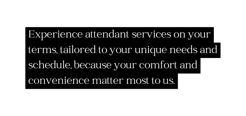 Experience attendant services on your terms tailored to your unique needs and schedule because your comfort and convenience matter most to us